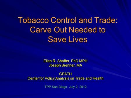 Tobacco Control and Trade: Carve Out Needed to Save Lives Ellen R. Shaffer, PhD MPH Joseph Brenner, MA CPATH Center for Policy Analysis on Trade and Health.
