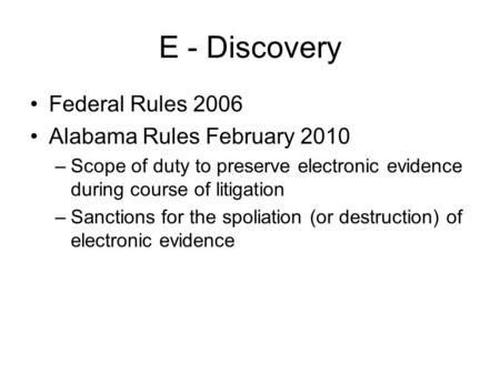 E - Discovery Federal Rules 2006 Alabama Rules February 2010 –Scope of duty to preserve electronic evidence during course of litigation –Sanctions for.