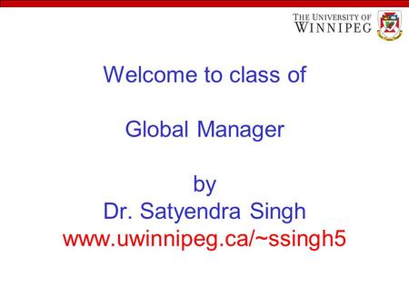 Welcome to class of Global Manager by Dr. Satyendra Singh www.uwinnipeg.ca/~ssingh5.