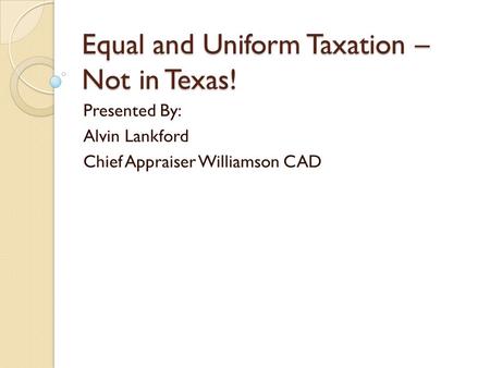 Equal and Uniform Taxation – Not in Texas! Presented By: Alvin Lankford Chief Appraiser Williamson CAD.
