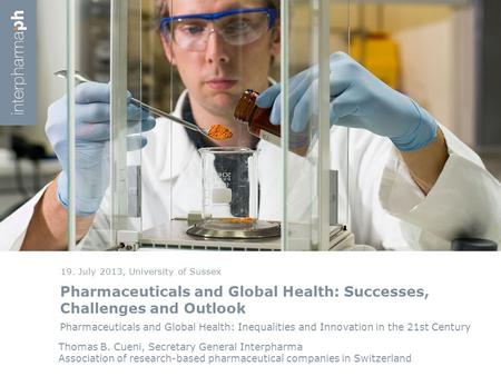 Pharmaceuticals and Global Health: Successes, Challenges and Outlook 19. July 2013, University of Sussex Thomas B. Cueni, Secretary General Interpharma.