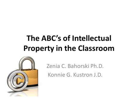 The ABC’s of Intellectual Property in the Classroom Zenia C. Bahorski Ph.D. Konnie G. Kustron J.D.