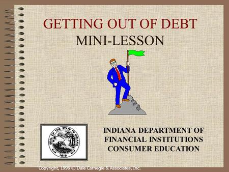 Copyright, 1996 © Dale Carnegie & Associates, Inc. GETTING OUT OF DEBT MINI-LESSON INDIANA DEPARTMENT OF FINANCIAL INSTITUTIONS CONSUMER EDUCATION.