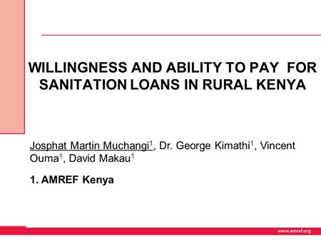 WILLINGNESS AND ABILITY TO PAY FOR SANITATION LOANS IN RURAL KENYA Josphat Martin Muchangi 1, Dr. George Kimathi 1, Vincent Ouma 1, David Makau 1 1. AMREF.