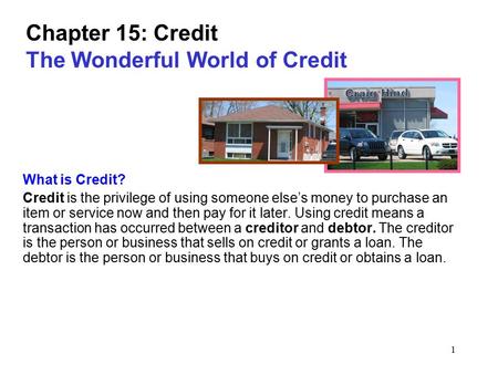 1 Chapter 15: Credit The Wonderful World of Credit What is Credit? Credit is the privilege of using someone else’s money to purchase an item or service.