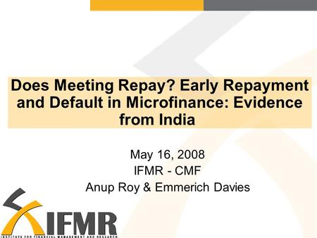 Does Meeting Repay? Early Repayment and Default in Microfinance: Evidence from India May 16, 2008 IFMR - CMF Anup Roy & Emmerich Davies.
