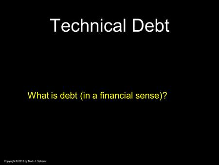 Copyright © 2012 by Mark J. Sebern Technical Debt What is debt (in a financial sense)?