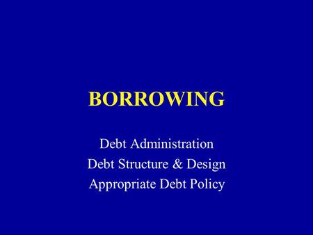BORROWING Debt Administration Debt Structure & Design Appropriate Debt Policy.