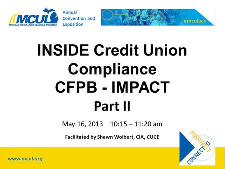 INSIDE Credit Union Compliance CFPB - IMPACT Part II May 16, 2013 10:15 – 11:20 am Facilitated by Shawn Wolbert, CIA, CUCE www.mcul.org #mculace Annual.
