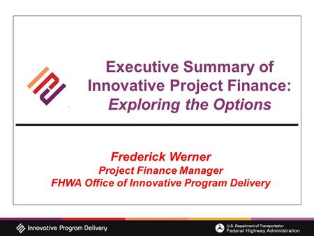 Executive Summary of Innovative Project Finance: Exploring the Options Frederick Werner Project Finance Manager FHWA Office of Innovative Program Delivery.