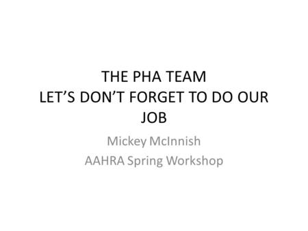 THE PHA TEAM LET’S DON’T FORGET TO DO OUR JOB Mickey McInnish AAHRA Spring Workshop.