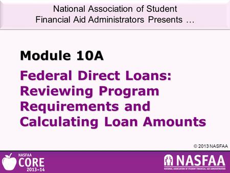 National Association of Student Financial Aid Administrators Presents … © 2013 NASFAA Federal Direct Loans: Reviewing Program Requirements and Calculating.