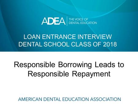 LOAN ENTRANCE INTERVIEW DENTAL SCHOOL CLASS OF 2018 Responsible Borrowing Leads to Responsible Repayment.