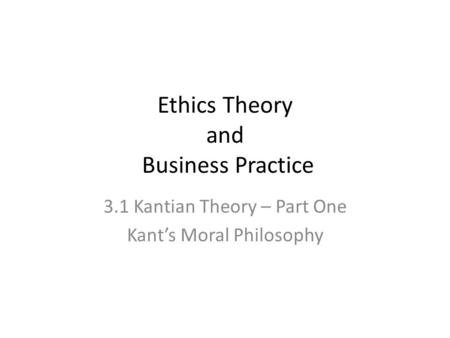 Ethics Theory and Business Practice 3.1 Kantian Theory – Part One Kant’s Moral Philosophy.
