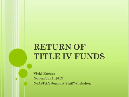 RETURN OF TITLE IV FUNDS Vicki Kucera November 1, 2013 NeASFAA Support Staff Workshop.