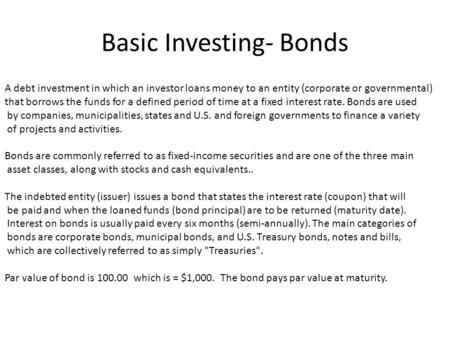 Basic Investing- Bonds A debt investment in which an investor loans money to an entity (corporate or governmental) that borrows the funds for a defined.