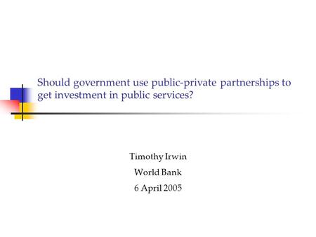 Should government use public-private partnerships to get investment in public services? Timothy Irwin World Bank 6 April 2005.