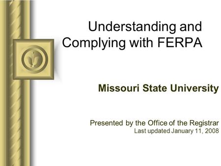Understanding and Complying with FERPA Missouri State University Presented by the Office of the Registrar Last updated January 11, 2008.