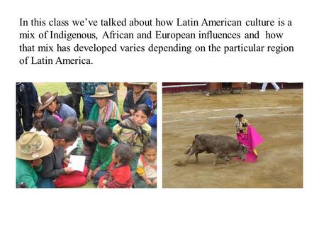 In this class we’ve talked about how Latin American culture is a mix of Indigenous, African and European influences and how that mix has developed varies.