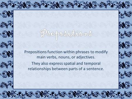 Prepositions function within phrases to modify main verbs, nouns, or adjectives. They also express spatial and temporal relationships between parts of.