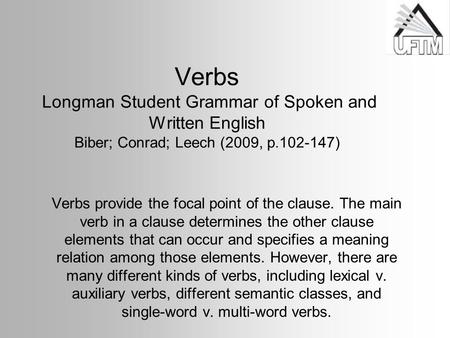 Verbs Longman Student Grammar of Spoken and Written English Biber; Conrad; Leech (2009, p.102-147) Verbs provide the focal point of the clause. The main.