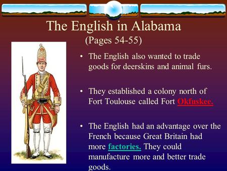 The English in Alabama (Pages 54-55) The English also wanted to trade goods for deerskins and animal furs. They established a colony north of Fort Toulouse.