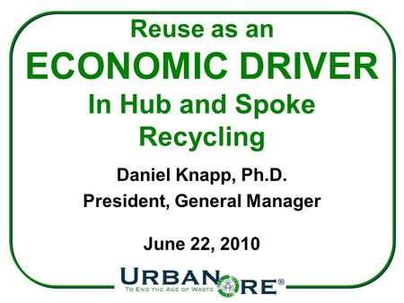 Reuse as an ECONOMIC DRIVER In Hub and Spoke Recycling Daniel Knapp, Ph.D. President, General Manager June 22, 2010.