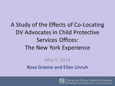 A Study of the Effects of Co-Locating DV Advocates in Child Protective Services Offices: The New York Experience May 1, 2014 Rose Greene and Ellen Unruh.
