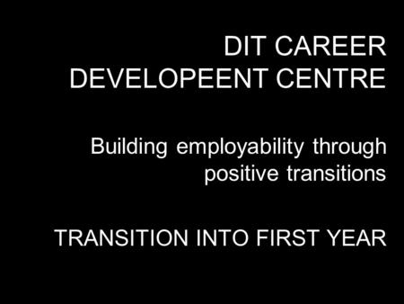 DIT CAREER DEVELOPEENT CENTRE Building employability through positive transitions TRANSITION INTO FIRST YEAR.