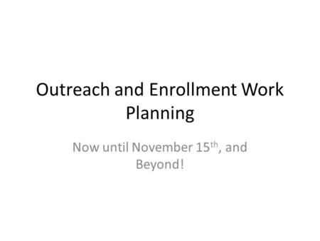 Outreach and Enrollment Work Planning Now until November 15 th, and Beyond!