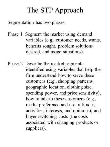 The STP Approach Segmentation has two phases: Phase 1 Segment the market using demand variables (e.g., customer needs, wants, benefits sought, problem.