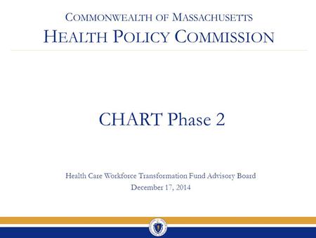 C OMMONWEALTH OF M ASSACHUSETTS H EALTH P OLICY C OMMISSION CHART Phase 2 Health Care Workforce Transformation Fund Advisory Board December 17, 2014.