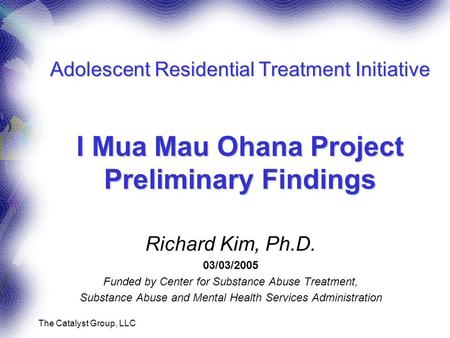 The Catalyst Group, LLC Adolescent Residential Treatment Initiative I Mua Mau Ohana Project Preliminary Findings Richard Kim, Ph.D. 03/03/2005 Funded by.