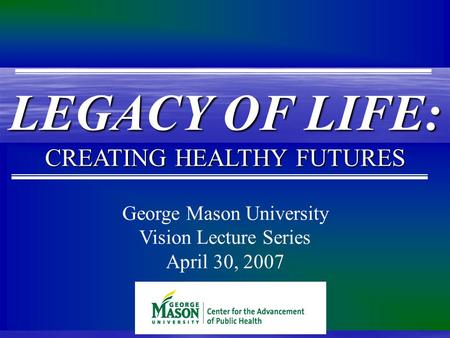 George Mason University Vision Lecture Series April 30, 2007 LEGACY OF LIFE: CREATING HEALTHY FUTURES.