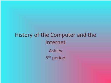 History of the Computer and the Internet Ashley 5 th period.
