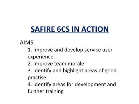 SAFIRE 6CS IN ACTION AIMS 1. Improve and develop service user experience. 2. Improve team morale 3. Identify and highlight areas of good practise. 4. Identify.