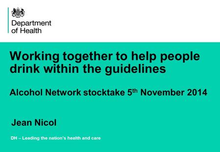Working together to help people drink within the guidelines Alcohol Network stocktake 5 th November 2014 DH – Leading the nation’s health and care Jean.