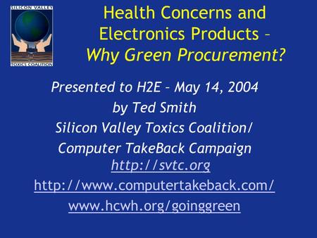 Health Concerns and Electronics Products – Why Green Procurement? Presented to H2E – May 14, 2004 by Ted Smith Silicon Valley Toxics Coalition/ Computer.