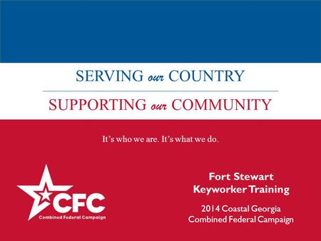 SERVING our COUNTRY SUPPORTING our COMMUNITY It’s who we are. It’s what we do. Fort Stewart Keyworker Training 2014 Coastal Georgia Combined Federal Campaign.