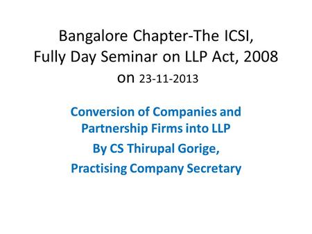 Bangalore Chapter-The ICSI, Fully Day Seminar on LLP Act, 2008 on 23-11-2013 Conversion of Companies and Partnership Firms into LLP By CS Thirupal Gorige,