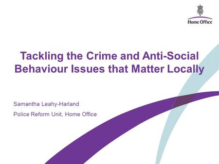 Tackling the Crime and Anti-Social Behaviour Issues that Matter Locally Samantha Leahy-Harland Police Reform Unit, Home Office.
