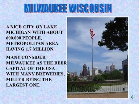 A NICE CITY ON LAKE MICHIGAN WITH ABOUT 600.000 PEOPLE, METROPOLITAN AREA HAVING 1.7 MILLION. MANY CONSIDER MILWAUKEE AS THE BEER CAPITAL OF THE USA WITH.