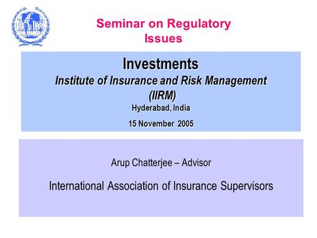 Investments Institute of Insurance and Risk Management (IIRM) Hyderabad, India 15 November 2005 Arup Chatterjee – Advisor International Association of.