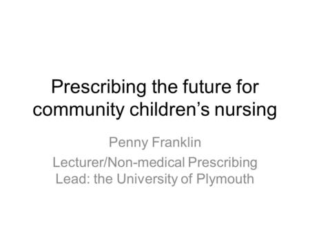 Prescribing the future for community children’s nursing Penny Franklin Lecturer/Non-medical Prescribing Lead: the University of Plymouth.