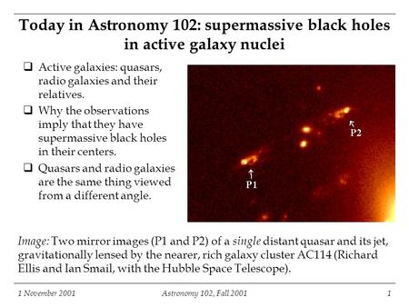 1 November 2001Astronomy 102, Fall 20011 Image: Two mirror images (P1 and P2) of a single distant quasar and its jet, gravitationally lensed by the nearer,