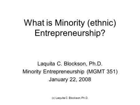 (c) Laquita C. Blockson, Ph.D. What is Minority (ethnic) Entrepreneurship? Laquita C. Blockson, Ph.D. Minority Entrepreneurship (MGMT 351) January 22,