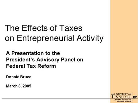 The Effects of Taxes on Entrepreneurial Activity A Presentation to the President’s Advisory Panel on Federal Tax Reform Donald Bruce March 8, 2005.