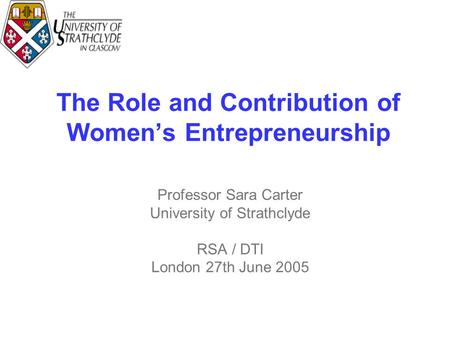 The Role and Contribution of Women’s Entrepreneurship Professor Sara Carter University of Strathclyde RSA / DTI London 27th June 2005.