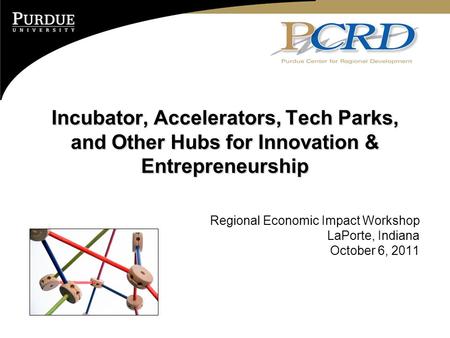 Incubator, Accelerators, Tech Parks, and Other Hubs for Innovation & Entrepreneurship Regional Economic Impact Workshop LaPorte, Indiana October 6, 2011.
