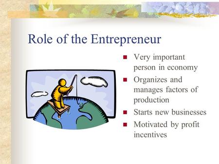 Role of the Entrepreneur Very important person in economy Organizes and manages factors of production Starts new businesses Motivated by profit incentives.